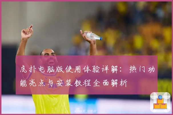 虎扑电脑版使用体验详解：热门功能亮点与安装教程全面解析