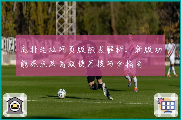 虎扑论坛网页版热点解析：新版功能亮点及高效使用技巧全指南