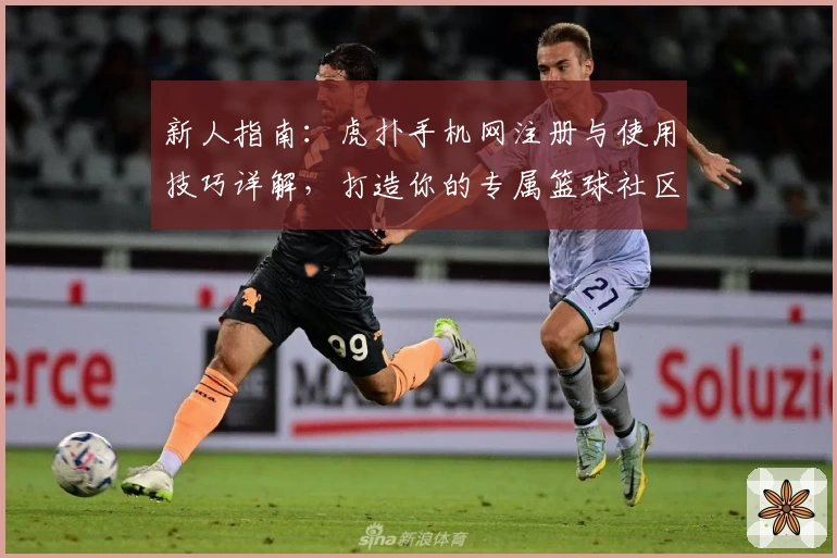 新人指南：虎扑手机网注册与使用技巧详解，打造你的专属篮球社区体验