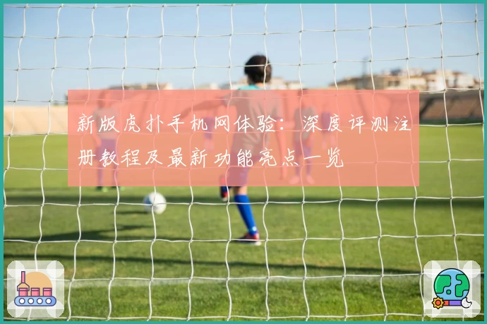 新版虎扑手机网体验：深度评测注册教程及最新功能亮点一览