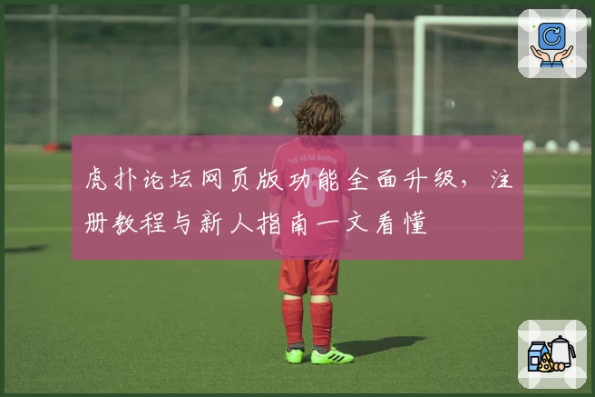 虎扑论坛网页版功能全面升级，注册教程与新人指南一文看懂