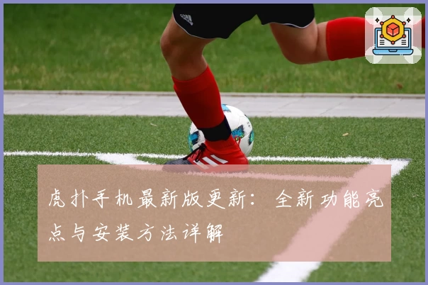 虎扑手机最新版更新：全新功能亮点与安装方法详解