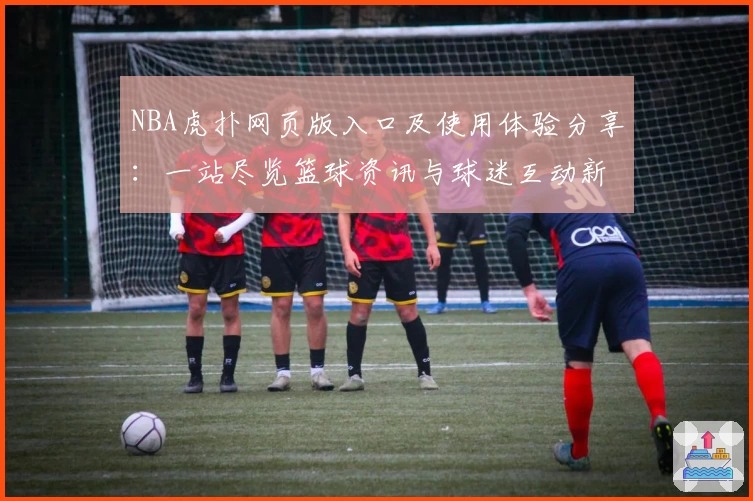 NBA虎扑网页版入口及使用体验分享：一站尽览篮球资讯与球迷互动新玩法