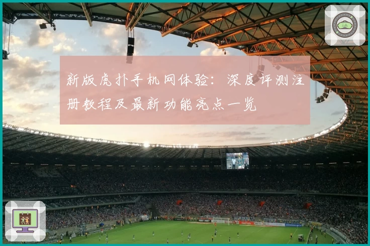 新版虎扑手机网体验：深度评测注册教程及最新功能亮点一览