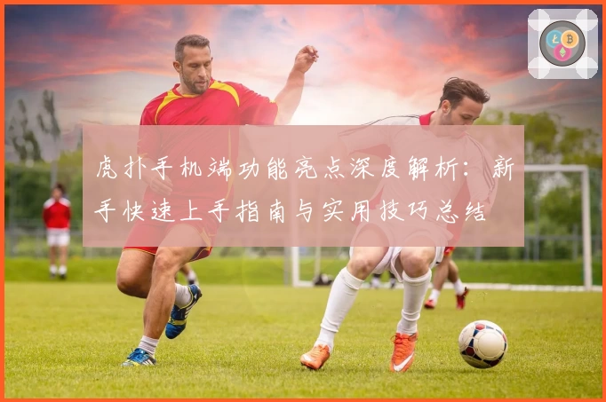 虎扑手机端功能亮点深度解析:新手快速上手指南与实用技巧总结