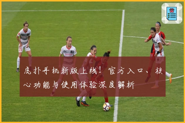 虎扑手机新版上线！官方入口、核心功能与使用体验深度解析