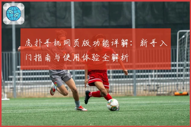 虎扑手机网页版功能详解:新手入门指南与使用体验全解析