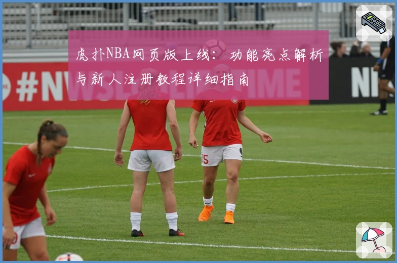 虎扑NBA网页版上线：功能亮点解析与新人注册教程详细指南