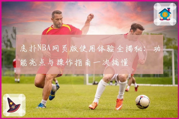 虎扑NBA网页版使用体验全揭秘：功能亮点与操作指南一次搞懂