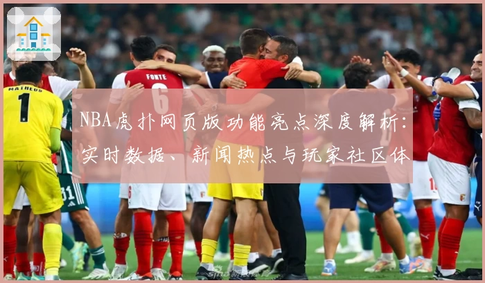 NBA虎扑网页版功能亮点深度解析：实时数据、新闻热点与玩家社区体验如何完美融合