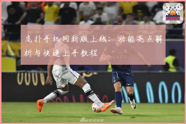 虎扑手机网新版上线:功能亮点解析与快速上手教程
