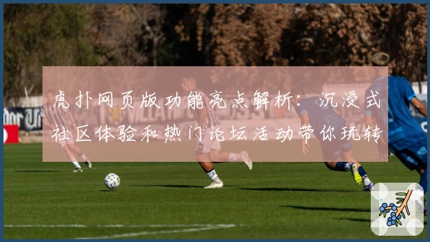 虎扑网页版功能亮点解析：沉浸式社区体验和热门论坛活动带你玩转篮球圈