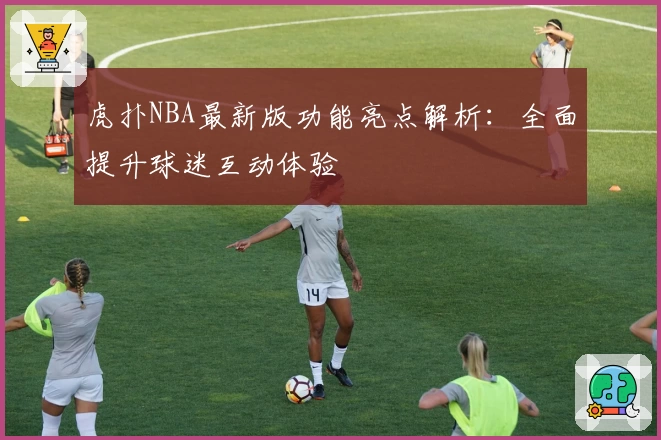 虎扑NBA最新版功能亮点解析：全面提升球迷互动体验