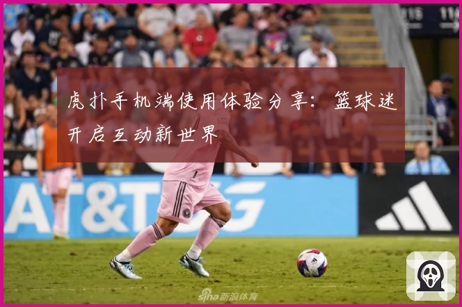 虎扑手机端使用体验分享：篮球迷开启互动新世界