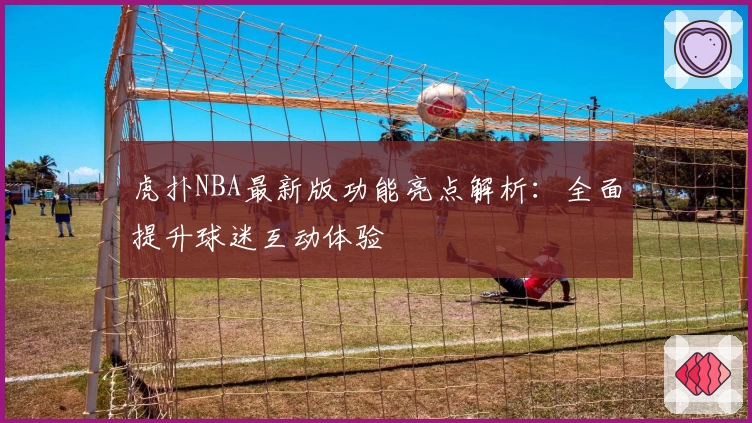 虎扑NBA最新版功能亮点解析：全面提升球迷互动体验