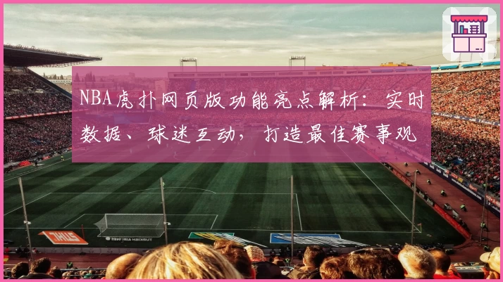 NBA虎扑网页版功能亮点解析：实时数据、球迷互动，打造最佳赛事观看体验