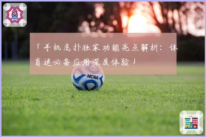 「手机虎扑独家功能亮点解析:体育迷必备应用深度体验」