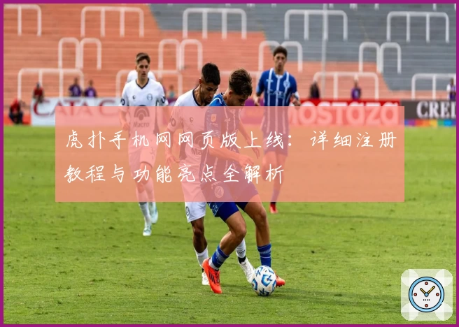 虎扑手机网网页版上线:详细注册教程与功能亮点全解析